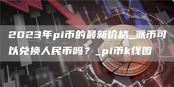2023年pi币的最新价格_派币可以兑换人民币吗?_pi币k线图