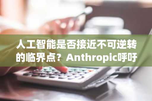 人工智能是否接近不可逆转的临界点？Anthropic呼吁建立暂停框架