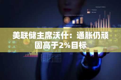 美联储主席沃什:通胀仍顽固高于2%目标