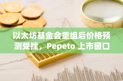 以太坊基金会重组后价格预测受挫,Pepeto 上市窗口收窄