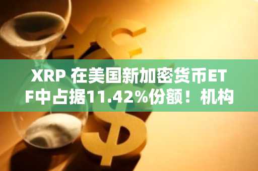 XRP 在美国新加密货币ETF中占据11.42%份额！机构投资者在关注什么？