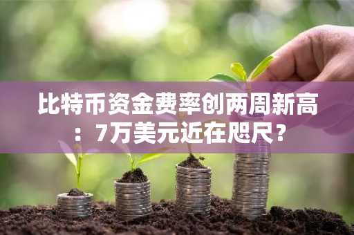 比特币资金费率创两周新高:7万美元近在咫尺?