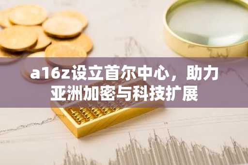 a16z设立首尔中心，助力亚洲加密与科技扩展