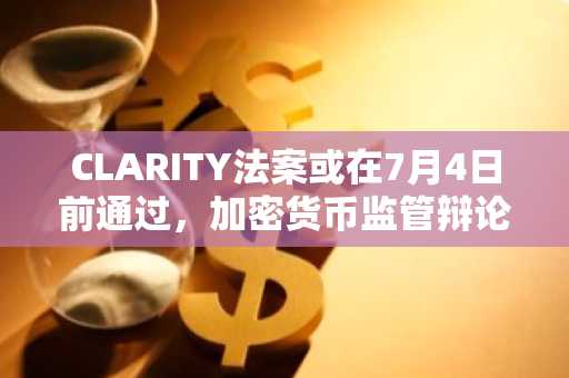 CLARITY法案或在7月4日前通过,加密货币监管辩论日趋激烈