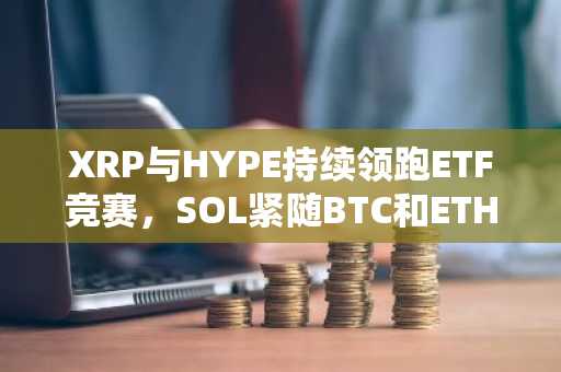 XRP与HYPE持续领跑ETF竞赛,SOL紧随BTC和ETH加入战局