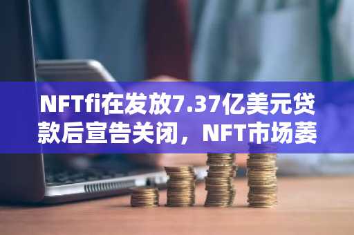 NFTfi在发放7.37亿美元贷款后宣告关闭，NFT市场萎缩致运营难以为继