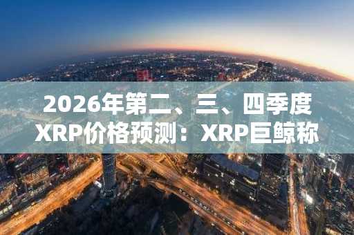 2026年第二、三、四季度XRP价格预测:XRP巨鲸称历史将重演