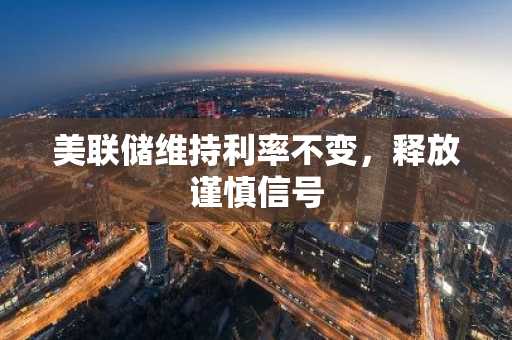 美联储维持利率不变,释放谨慎信号