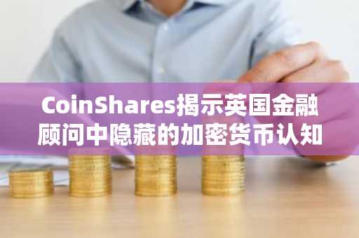 CoinShares揭示英国金融顾问中隐藏的加密货币认知盲区