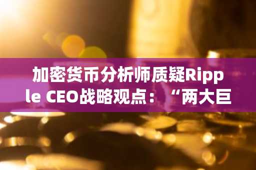 加密货币分析师质疑Ripple CEO战略观点:“两大巨头,同一模式”