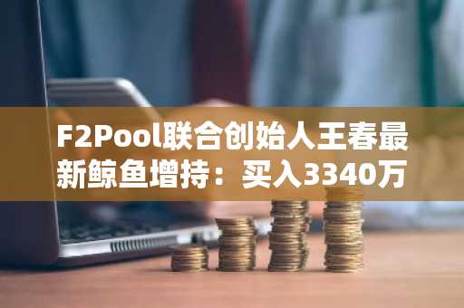 F2Pool联合创始人王春最新鲸鱼增持：买入3340万美元ETH和WBTC