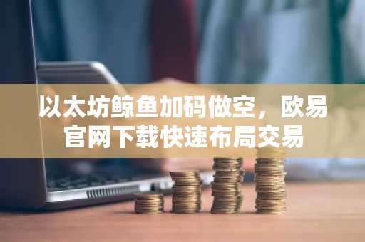 以太坊鲸鱼加码做空，欧易官网下载快速布局交易
