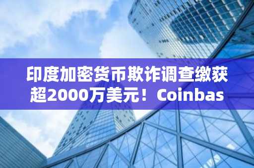 印度加密货币欺诈调查缴获超2000万美元!Coinbase山寨丑闻内幕