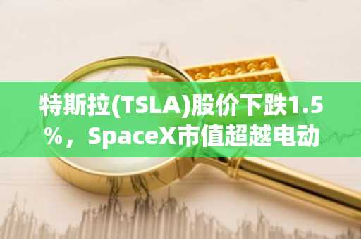 特斯拉(TSLA)股价下跌1.5%,SpaceX市值超越电动汽车巨头