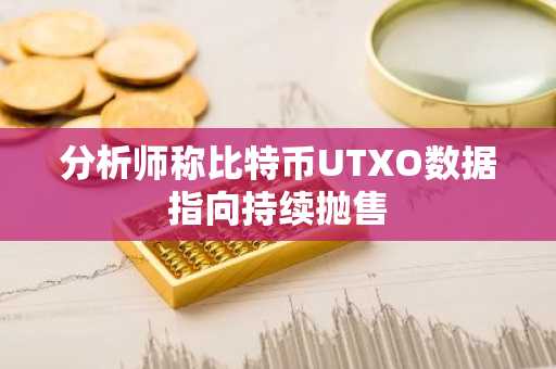 分析师称比特币UTXO数据指向持续抛售