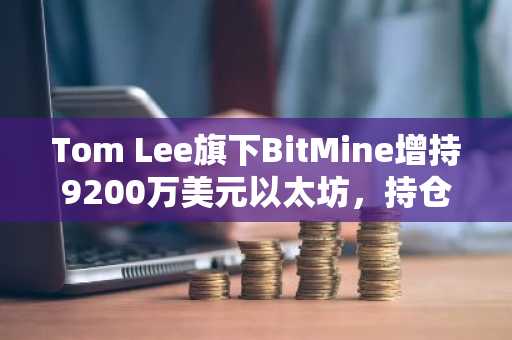 Tom Lee旗下BitMine增持9200万美元以太坊,持仓占比达总供应量4.7%