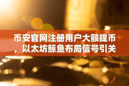 币安官网注册用户大额提币，以太坊鲸鱼布局信号引关注