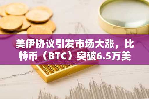 美伊协议引发市场大涨，比特币（BTC）突破6.5万美元