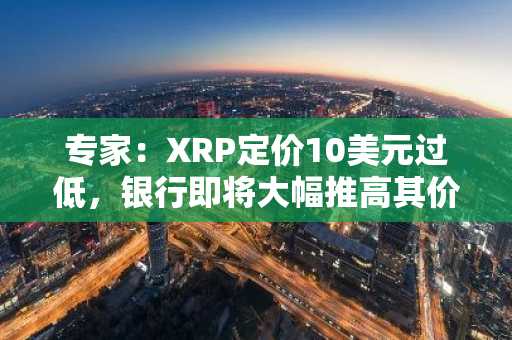 专家:XRP定价10美元过低,银行即将大幅推高其价格