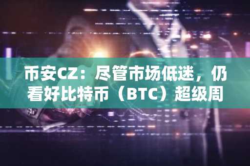 币安CZ：尽管市场低迷，仍看好比特币（BTC）超级周期
