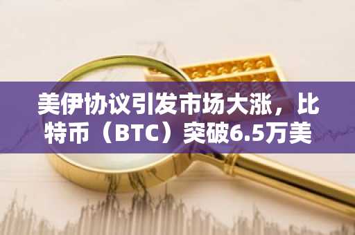 美伊协议引发市场大涨，比特币（BTC）突破6.5万美元
