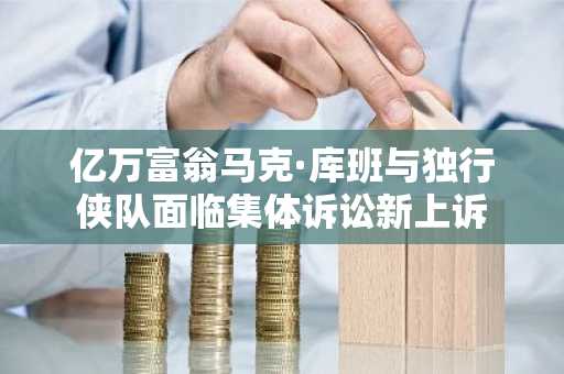 亿万富翁马克·库班与独行侠队面临集体诉讼新上诉