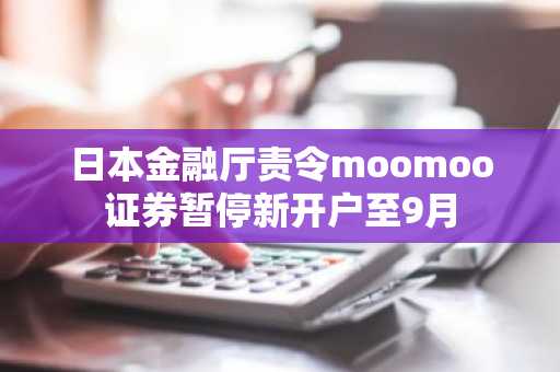 日本金融厅责令moomoo证券暂停新开户至9月