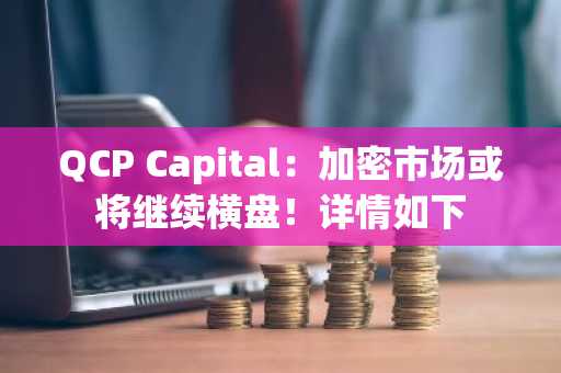 QCP Capital：加密市场或将继续横盘！详情如下