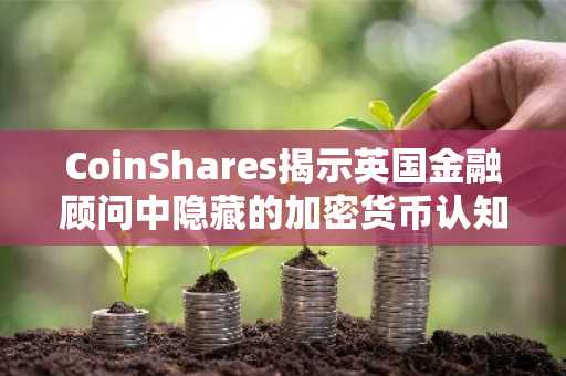 CoinShares揭示英国金融顾问中隐藏的加密货币认知盲区