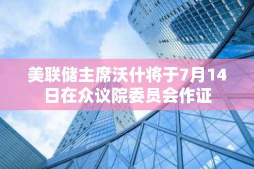 美联储主席沃什将于7月14日在众议院委员会作证