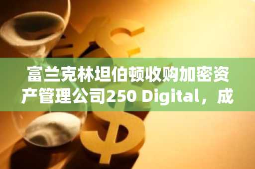 富兰克林坦伯顿收购加密资产管理公司250 Digital,成立机构加密部门