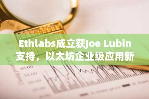 Ethlabs成立获Joe Lubin支持,以太坊企业级应用新引擎启动
