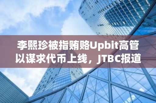 李熙珍被指贿赂Upbit高管以谋求代币上线,JTBC报道揭露