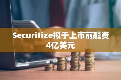 Securitize拟于上市前融资4亿美元