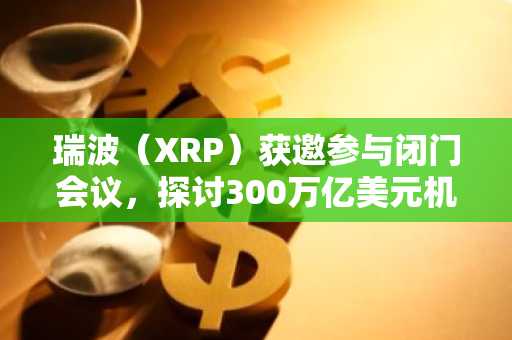 瑞波（XRP）获邀参与闭门会议，探讨300万亿美元机遇