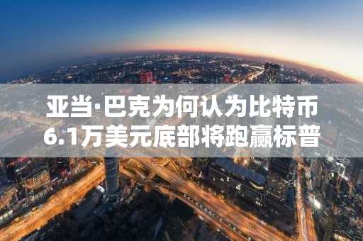 亚当·巴克为何认为比特币6.1万美元底部将跑赢标普500指数