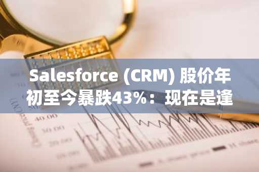 Salesforce (CRM) 股价年初至今暴跌43%:现在是逢低买入的好时机吗?