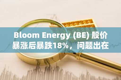 Bloom Energy (BE) 股价暴涨后暴跌18%,问题出在哪?