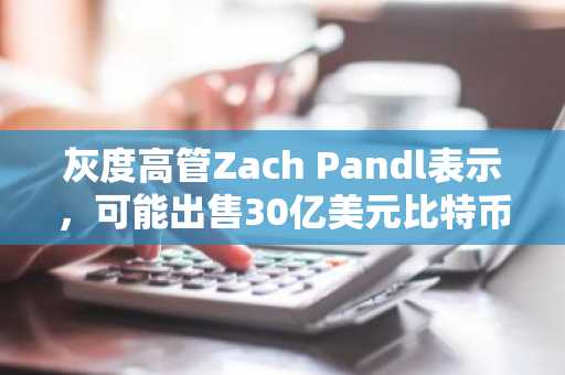 灰度高管Zach Pandl表示,可能出售30亿美元比特币以应对现金需求