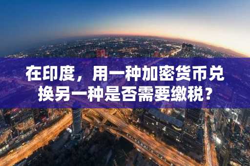 在印度，用一种加密货币兑换另一种是否需要缴税？