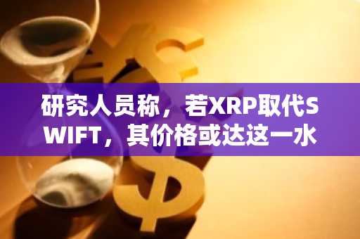 研究人员称,若XRP取代SWIFT,其价格或达这一水平