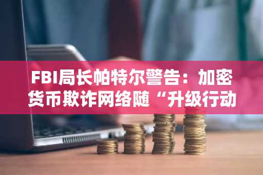 FBI局长帕特尔警告：加密货币欺诈网络随“升级行动”扩大而蔓延