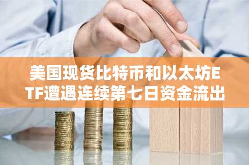 美国现货比特币和以太坊ETF遭遇连续第七日资金流出